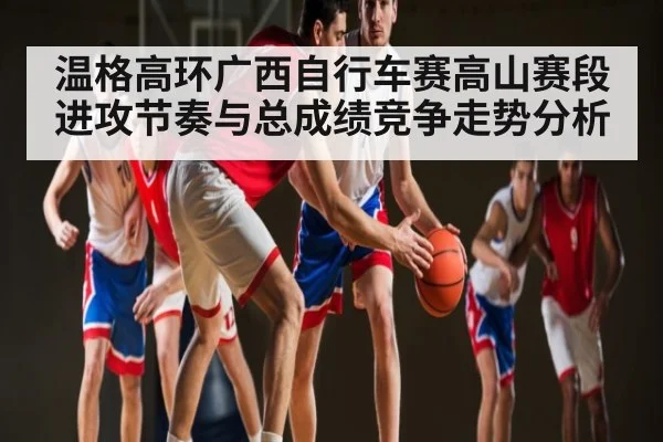 温格高环广西自行车赛高山赛段进攻节奏与总成绩竞争走势分析